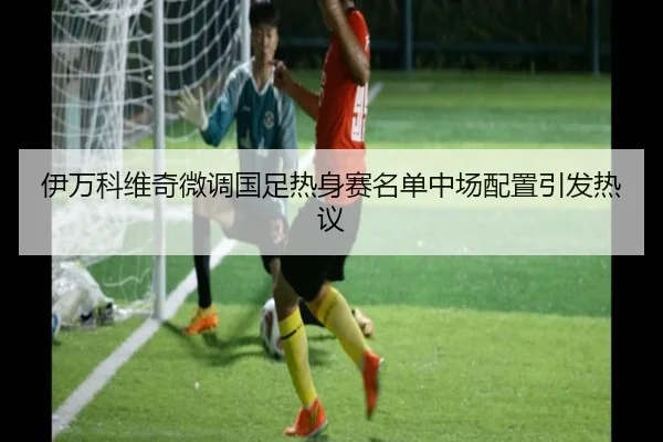 伊万科维奇微调国足热身赛名单中场配置引发热议